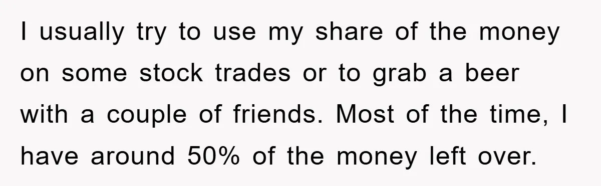 I usually try to use my share of the money on some stock trades or to grab a beer with a couple of friends. Most of the time, I have...
