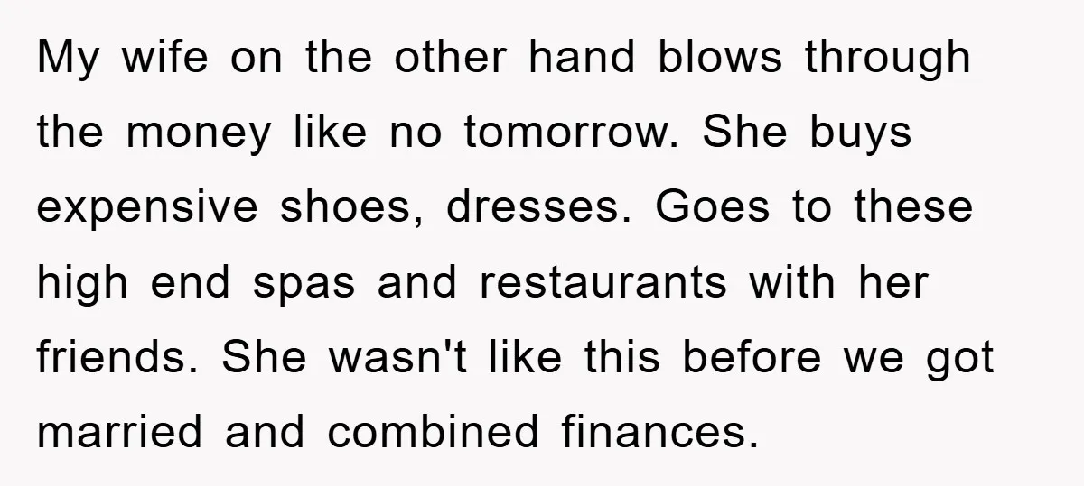 My wife on the other hand blows through the money like no tomorrow. She buys expensive shoes, dresses. Goes to these high end spas and restaurants with her friends. She...