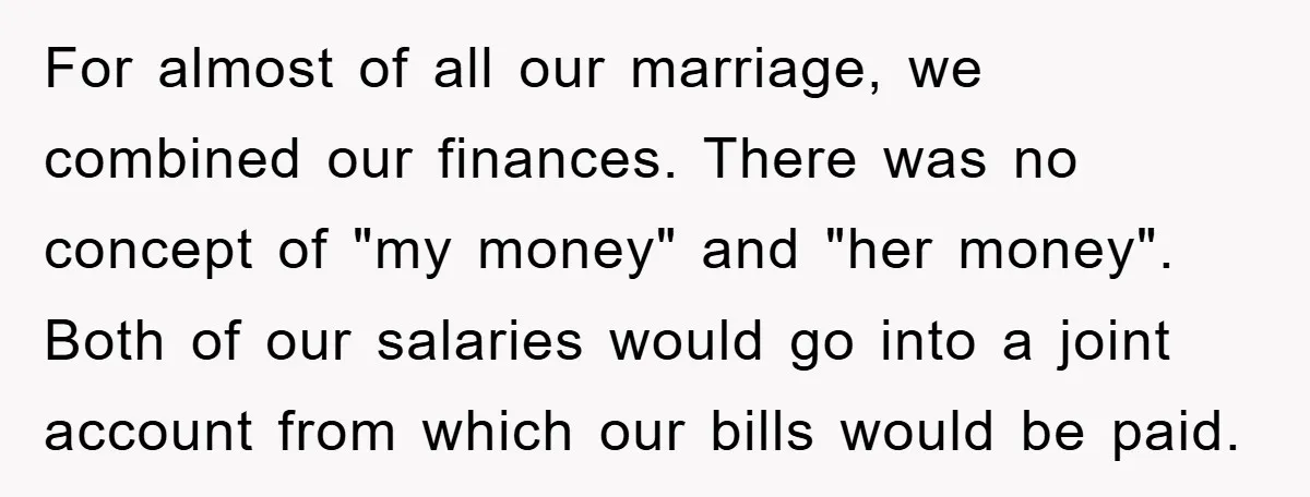 For almost of all our marriage, we combined our finances. There was no concept of "my money" and "her money". Both of our salaries would go into a joint account...