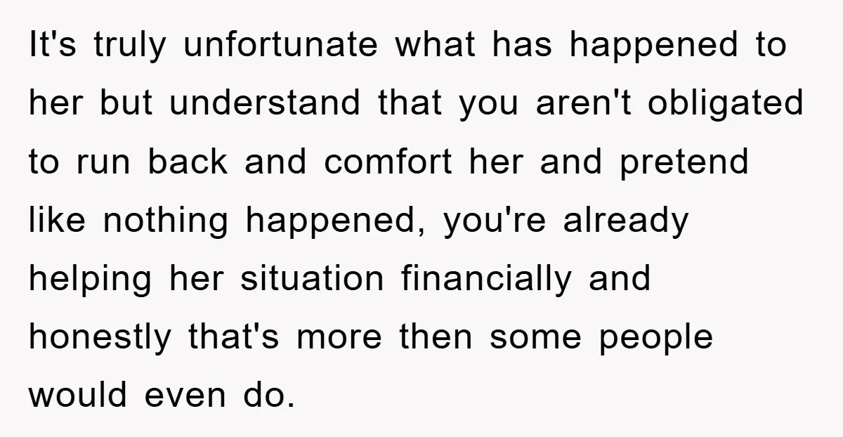 It's truly unfortunate what has happened to her but understand that you aren't obligated to run back and comfort her and pretend like nothing happened, you're already helping her situation...