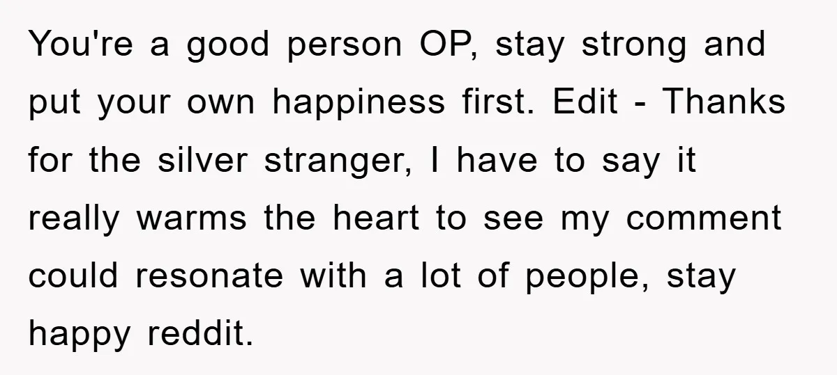 You're a good person OP, stay strong and put your own happiness first. Edit - Thanks for the silver stranger, I have to say it really warms the heart to...
