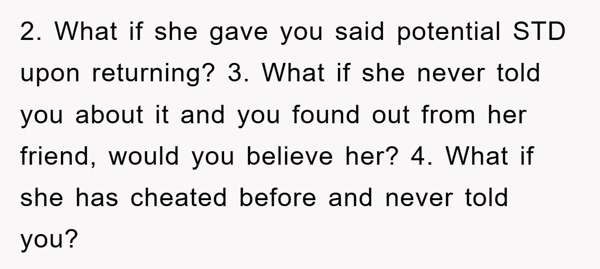 2. What if she gave you said potential STD upon returning? 3. What if she never told you about it and you found out from her friend, would you believe...
