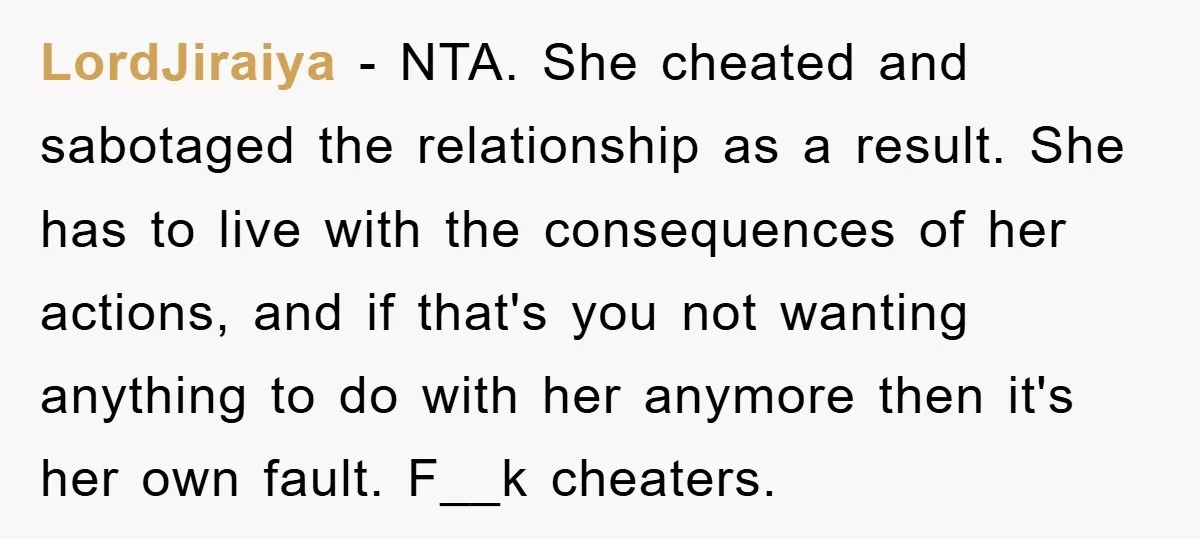 LordJiraiya − NTA. She cheated and sabotaged the relationship as a result. She has to live with the consequences of her actions, and if that's you not wanting anything to...