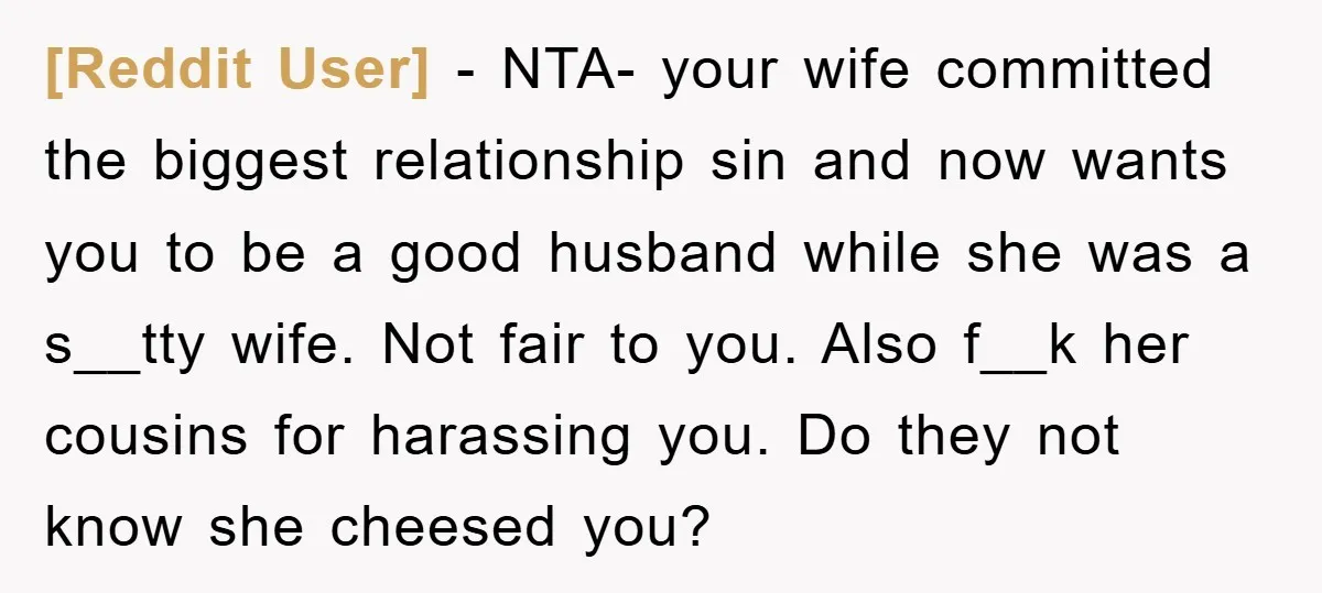 [Reddit User] − NTA- your wife committed the biggest relationship sin and now wants you to be a good husband while she was a s__tty wife. Not fair to you....
