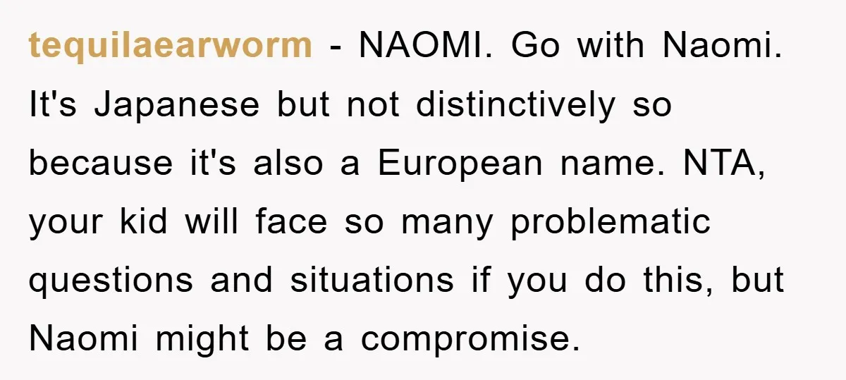 tequilaearworm − NAOMI. Go with Naomi. It's Japanese but not distinctively so because it's also a European name. NTA, your kid will face so many problematic questions and situations if...