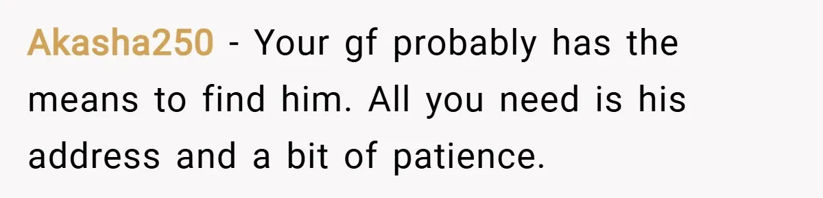 Akasha250 − Your gf probably has the means to find him. All you need is his address and a bit of patience.