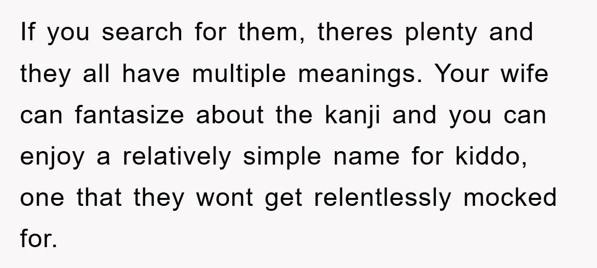If you search for them, theres plenty and they all have multiple meanings. Your wife can fantasize about the kanji and you can enjoy a relatively simple name for kiddo,...