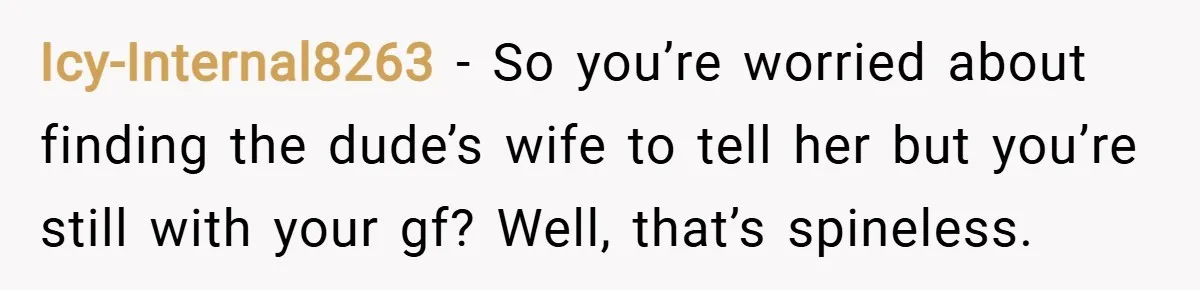 Icy-Internal8263 − So you’re worried about finding the dude’s wife to tell her but you’re still with your gf? Well, that’s spineless.