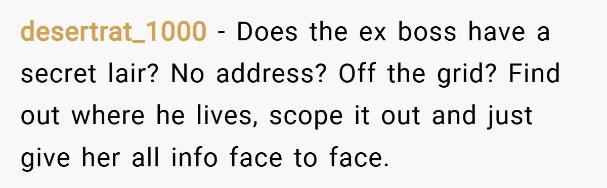 desertrat_1000 − Does the ex boss have a secret lair? No address? Off the grid? Find out where he lives, scope it out and just give her all info face...
