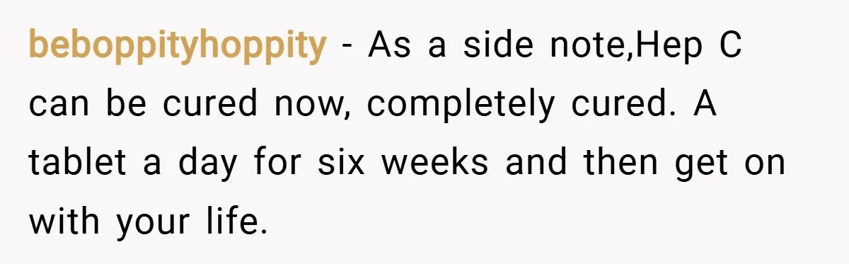 beboppityhoppity − As a side note,Hep C can be cured now, completely cured. A tablet a day for six weeks and then get on with your life.