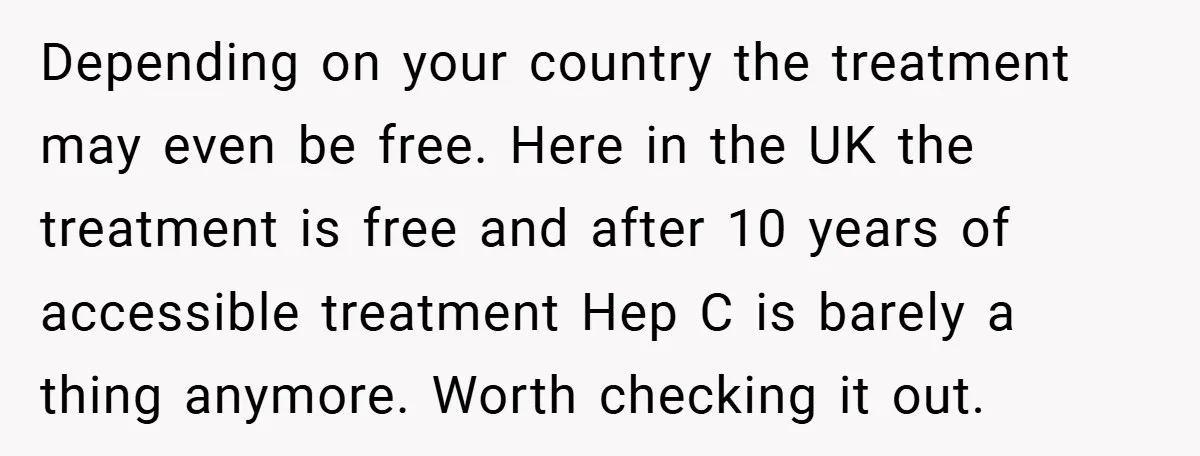 Depending on your country the treatment may even be free. Here in the UK the treatment is free and after 10 years of accessible treatment Hep C is barely a...
