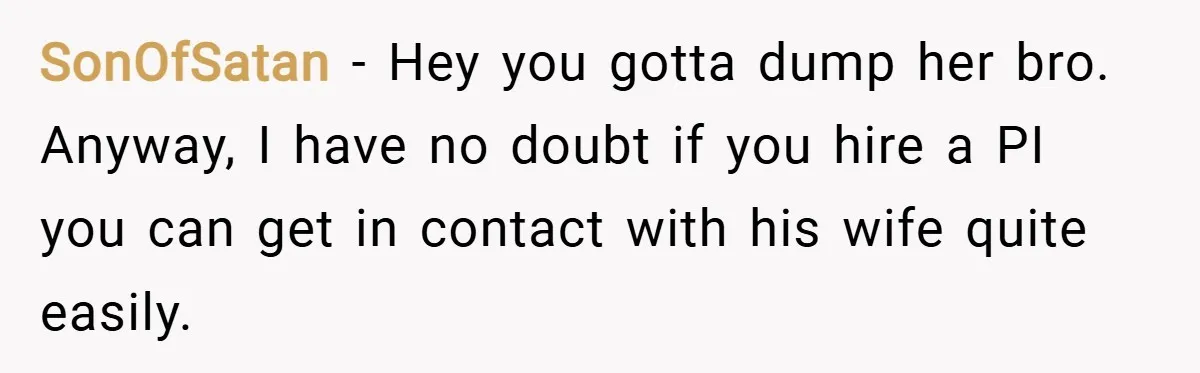 SonOfSatan − Hey you gotta dump her bro. Anyway, I have no doubt if you hire a PI you can get in contact with his wife quite easily.