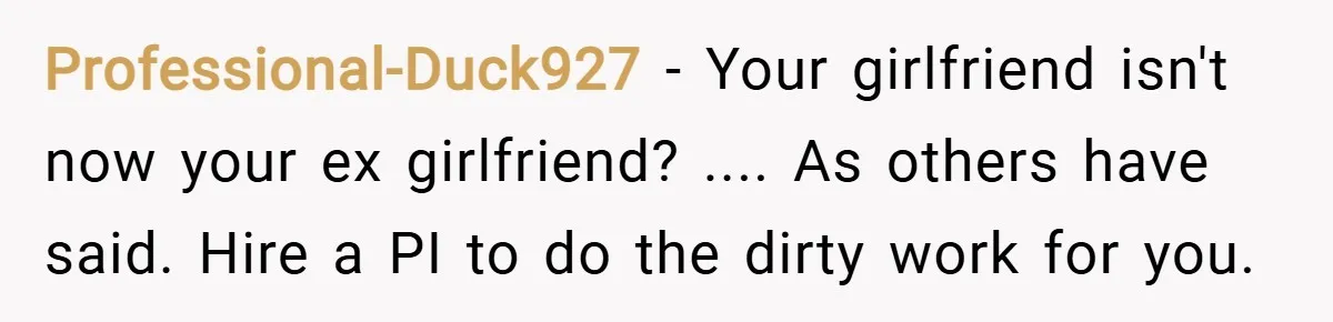 Professional-Duck927 − Your girlfriend isn't now your ex girlfriend? .... As others have said. Hire a PI to do the dirty work for you.