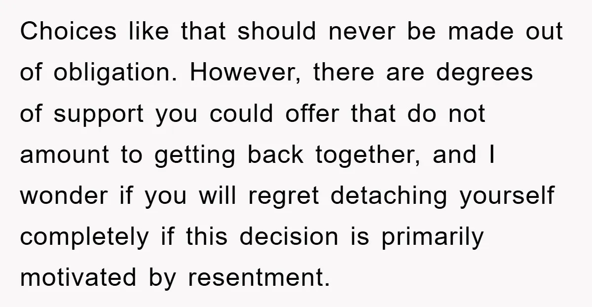 Choices like that should never be made out of obligation. However, there are degrees of support you could offer that do not amount to getting back together, and I wonder...
