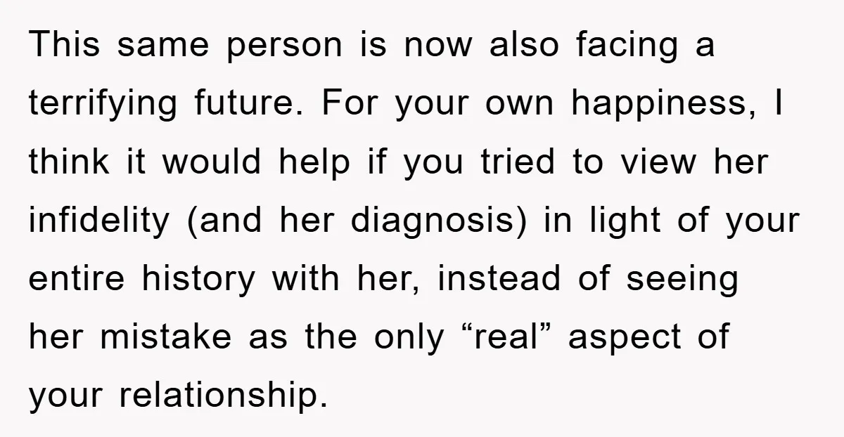 This same person is now also facing a terrifying future. For your own happiness, I think it would help if you tried to view her infidelity (and her diagnosis) in...