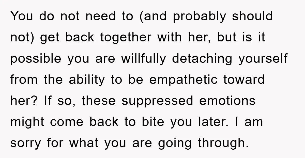 You do not need to (and probably should not) get back together with her, but is it possible you are willfully detaching yourself from the ability to be empathetic toward...