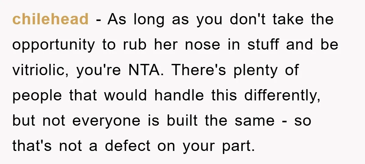 chilehead − As long as you don't take the opportunity to rub her nose in stuff and be vitriolic, you're NTA. There's plenty of people that would handle this differently,...