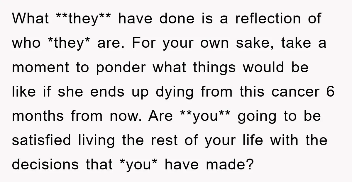 What **they** have done is a reflection of who *they* are. For your own sake, take a moment to ponder what things would be like if she ends up dying...