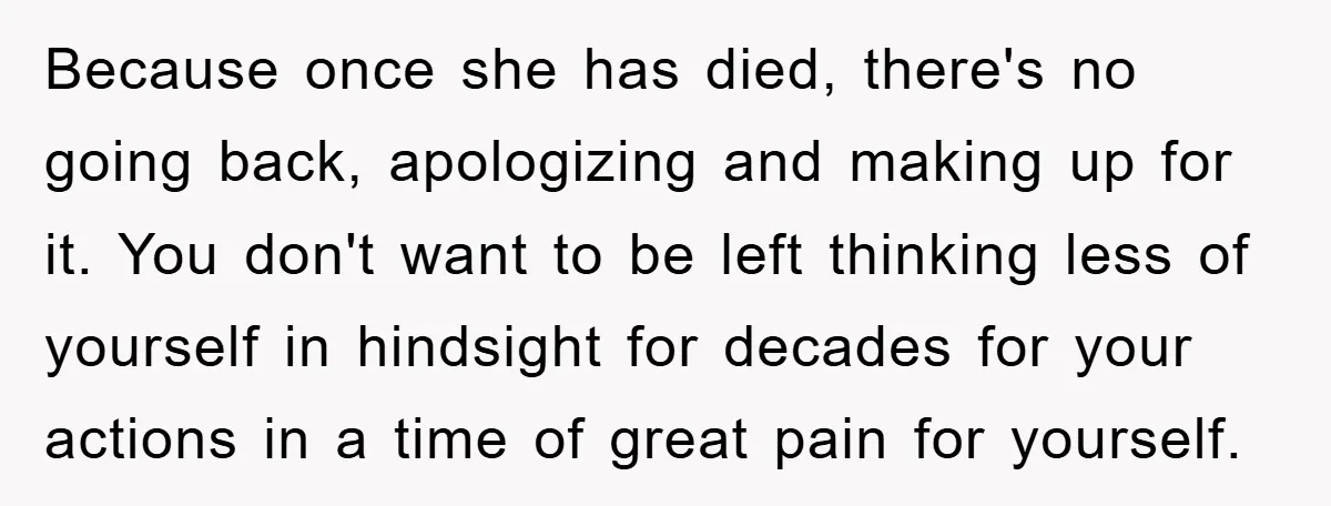 Because once she has died, there's no going back, apologizing and making up for it. You don't want to be left thinking less of yourself in hindsight for decades for...