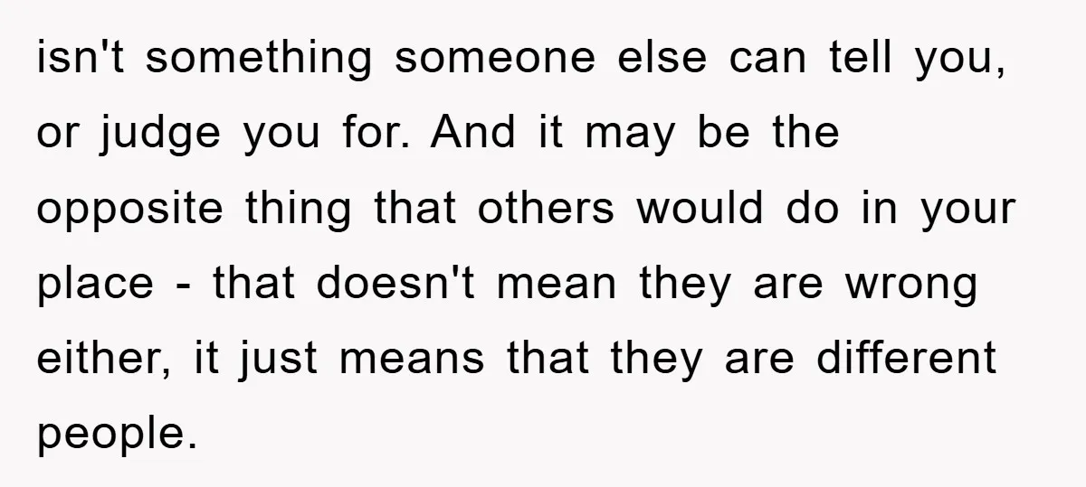 isn't something someone else can tell you, or judge you for. And it may be the opposite thing that others would do in your place - that doesn't mean they...