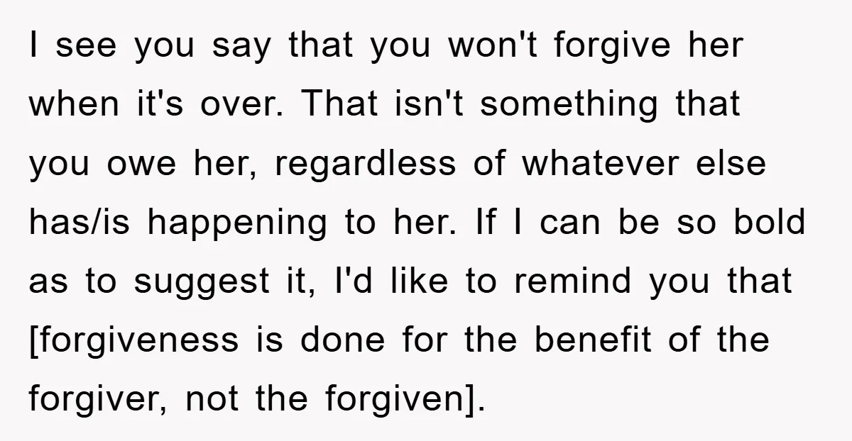 I see you say that you won't forgive her when it's over. That isn't something that you owe her, regardless of whatever else has/is happening to her. If I can...