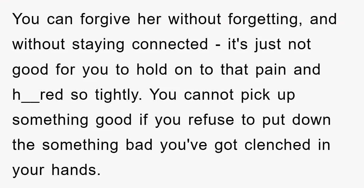 You can forgive her without forgetting, and without staying connected - it's just not good for you to hold on to that pain and h__red so tightly. You cannot pick...
