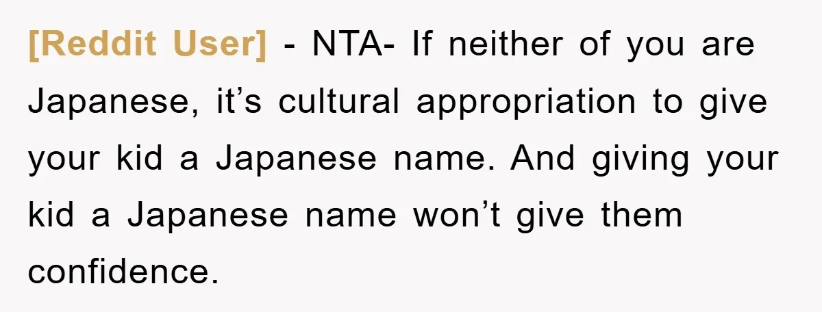 [Reddit User] − NTA- If neither of you are Japanese, it’s cultural appropriation to give your kid a Japanese name. And giving your kid a Japanese name won’t give them...