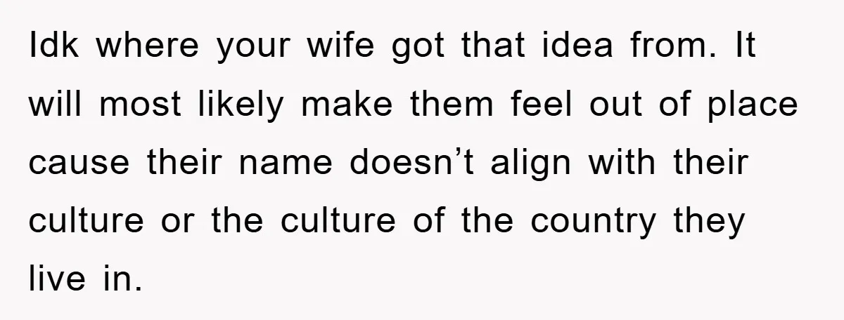 Idk where your wife got that idea from. It will most likely make them feel out of place cause their name doesn’t align with their culture or the culture of...