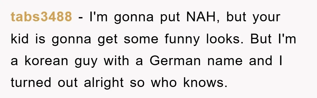 tabs3488 − I'm gonna put NAH, but your kid is gonna get some funny looks. But I'm a korean guy with a German name and I turned out alright so...