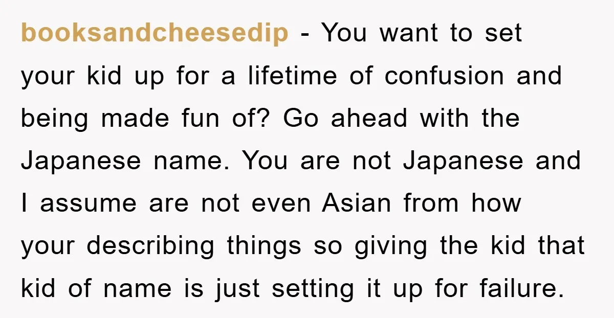 booksandcheesedip − You want to set your kid up for a lifetime of confusion and being made fun of? Go ahead with the Japanese name. You are not Japanese and...