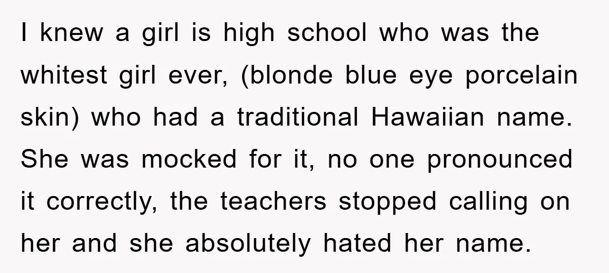 I knew a girl is high school who was the whitest girl ever, (blonde blue eye porcelain skin) who had a traditional Hawaiian name. She was mocked for it, no...