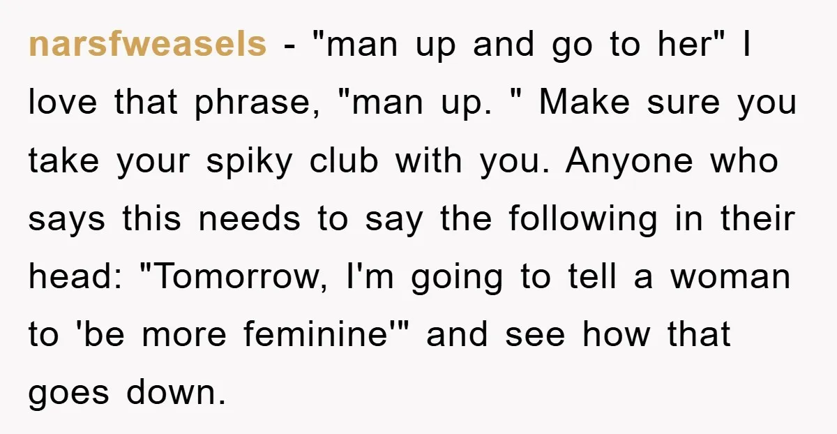 narsfweasels − "man up and go to her" I love that phrase, "man up. " Make sure you take your spiky club with you. Anyone who says this needs to...