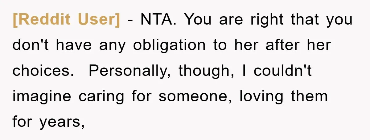[Reddit User] − NTA. You are right that you don't have any obligation to her after her choices. ​ Personally, though, I couldn't imagine caring for someone, loving them for...