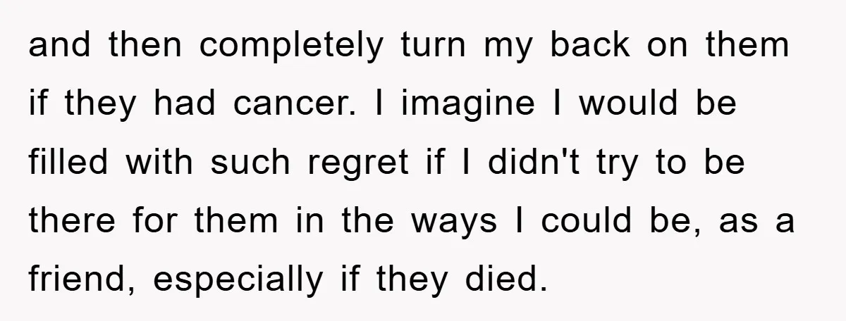 and then completely turn my back on them if they had cancer. I imagine I would be filled with such regret if I didn't try to be there for them...