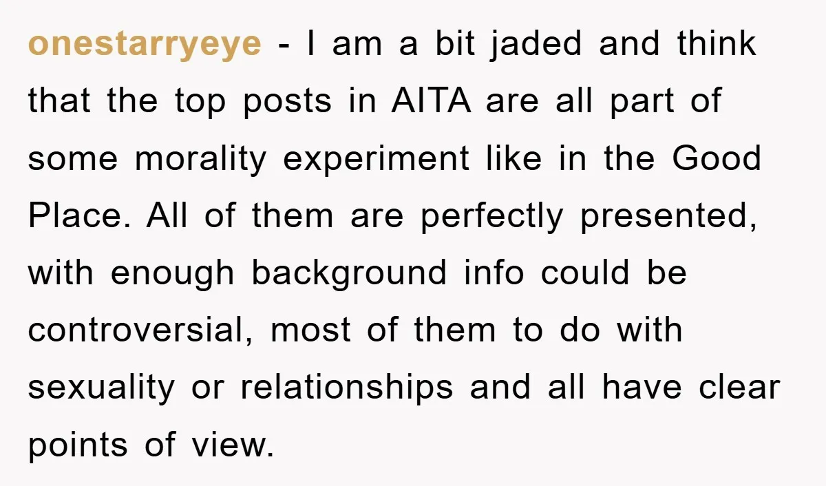 onestarryeye − I am a bit jaded and think that the top posts in AITA are all part of some morality experiment like in the Good Place. All of them...