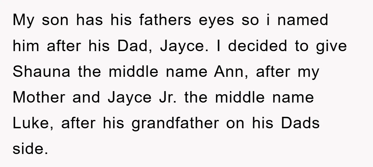 My son has his fathers eyes so i named him after his Dad, Jayce. I decided to give Shauna the middle name Ann, after my Mother and Jayce Jr. the...