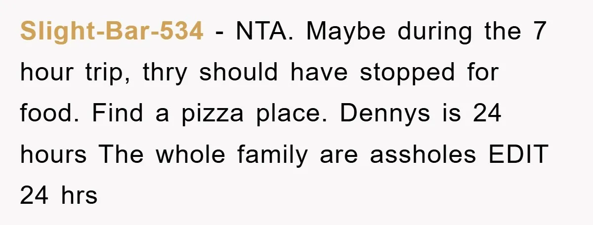 Slight-Bar-534 − NTA. Maybe during the 7 hour trip, thry should have stopped for food. Find a pizza place. Dennys is 24 hours The whole family are assholes EDIT 24...