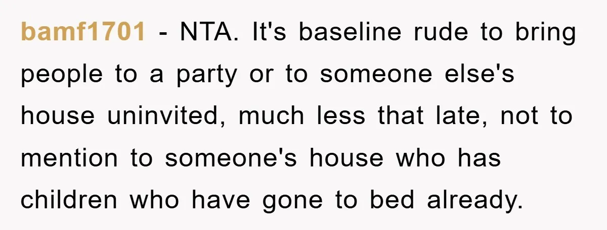 bamf1701 − NTA. It's baseline rude to bring people to a party or to someone else's house uninvited, much less that late, not to mention to someone's house who has...