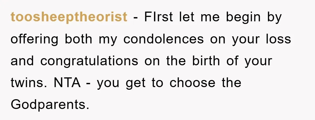 toosheeptheorist − FIrst let me begin by offering both my condolences on your loss and congratulations on the birth of your twins. NTA - you get to choose the Godparents.