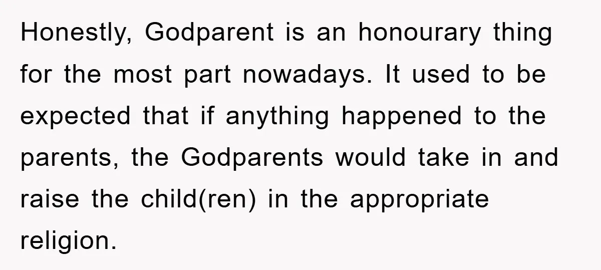 Honestly, Godparent is an honourary thing for the most part nowadays. It used to be expected that if anything happened to the parents, the Godparents would take in and raise...
