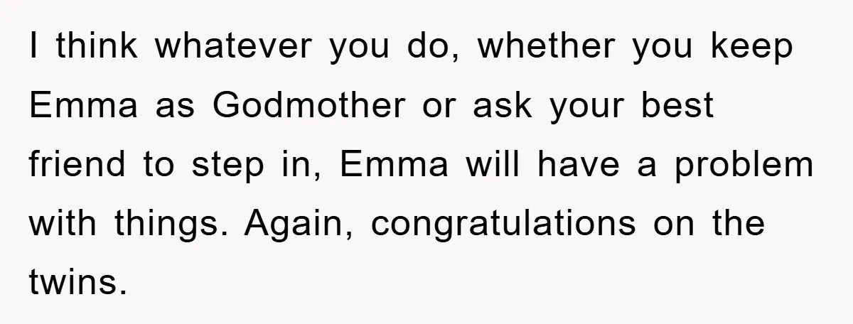 I think whatever you do, whether you keep Emma as Godmother or ask your best friend to step in, Emma will have a problem with things. Again, congratulations on the...
