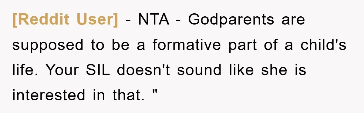 [Reddit User] − NTA - Godparents are supposed to be a formative part of a child's life. Your SIL doesn't sound like she is interested in that. "