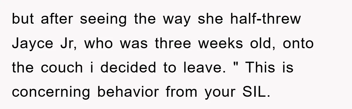 but after seeing the way she half-threw Jayce Jr, who was three weeks old, onto the couch i decided to leave. " This is concerning behavior from your SIL.