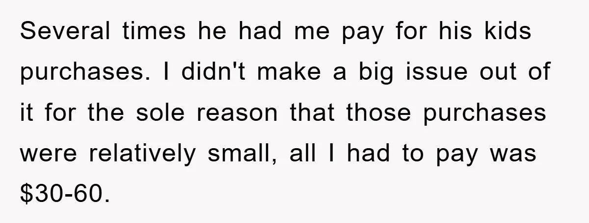 Several times he had me pay for his kids purchases. I didn't make a big issue out of it for the sole reason that those purchases were relatively small, all...