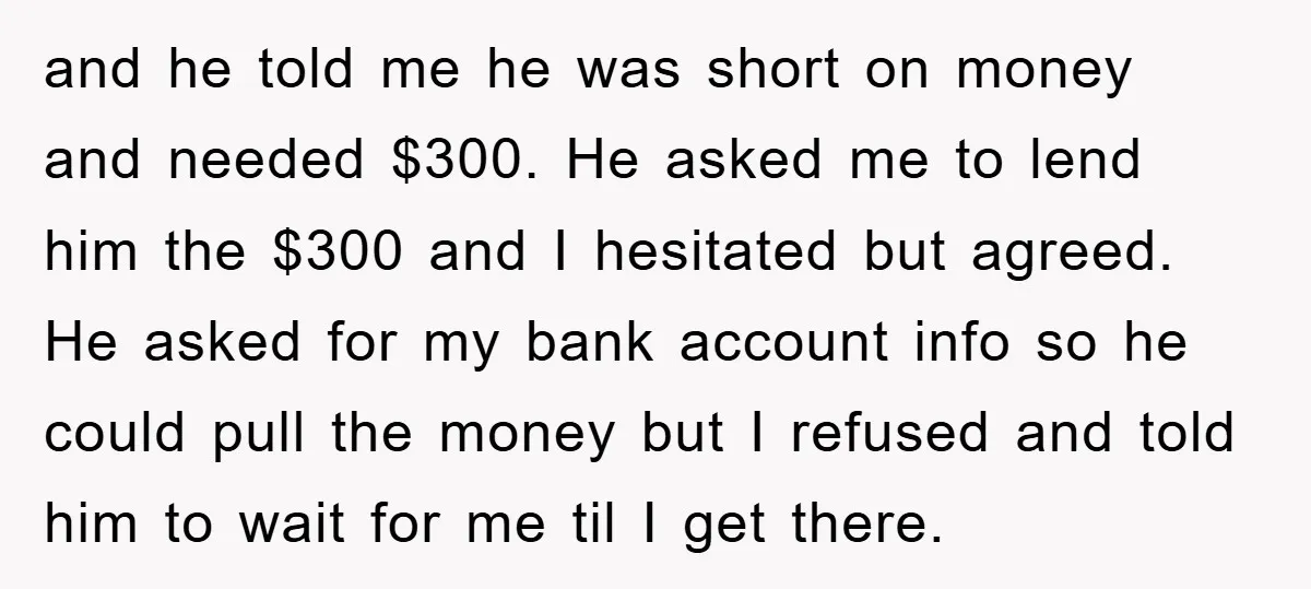 and he told me he was short on money and needed $300. He asked me to lend him the $300 and I hesitated but agreed. He asked for my bank...