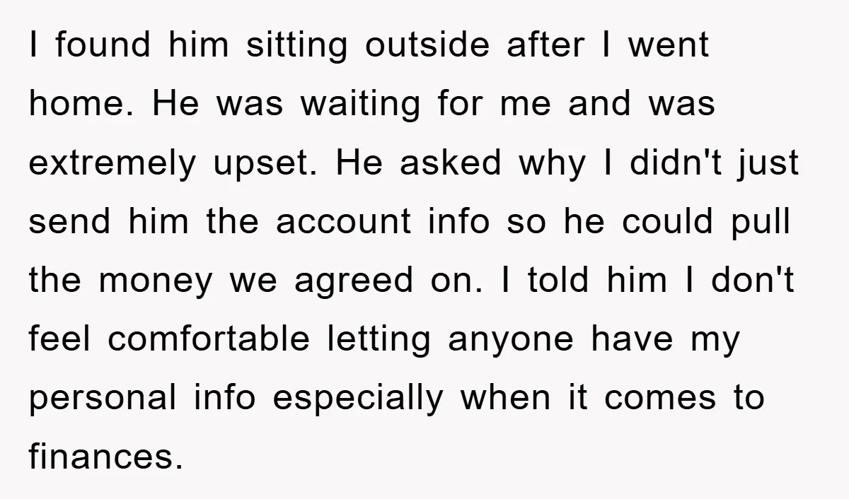 I found him sitting outside after I went home. He was waiting for me and was extremely upset. He asked why I didn't just send him the account info so...