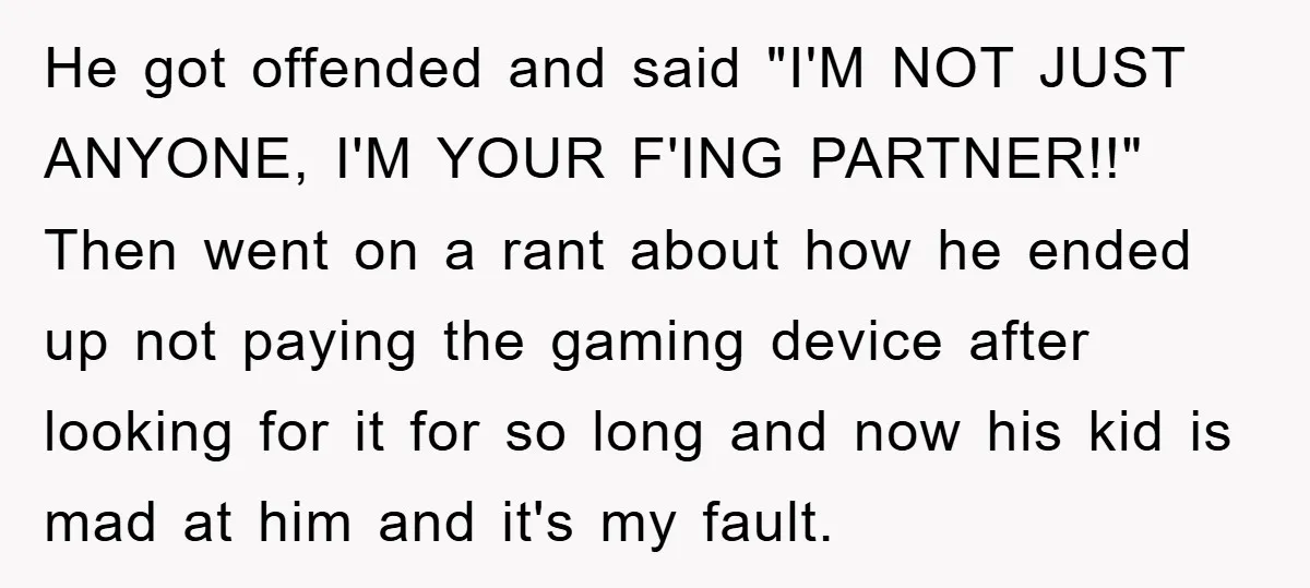 He got offended and said "I'M NOT JUST ANYONE, I'M YOUR F'ING PARTNER!!" Then went on a rant about how he ended up not paying the gaming device after looking...