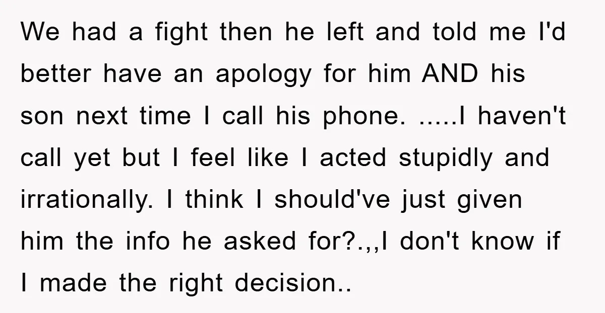 We had a fight then he left and told me I'd better have an apology for him AND his son next time I call his phone. .....I haven't call yet...