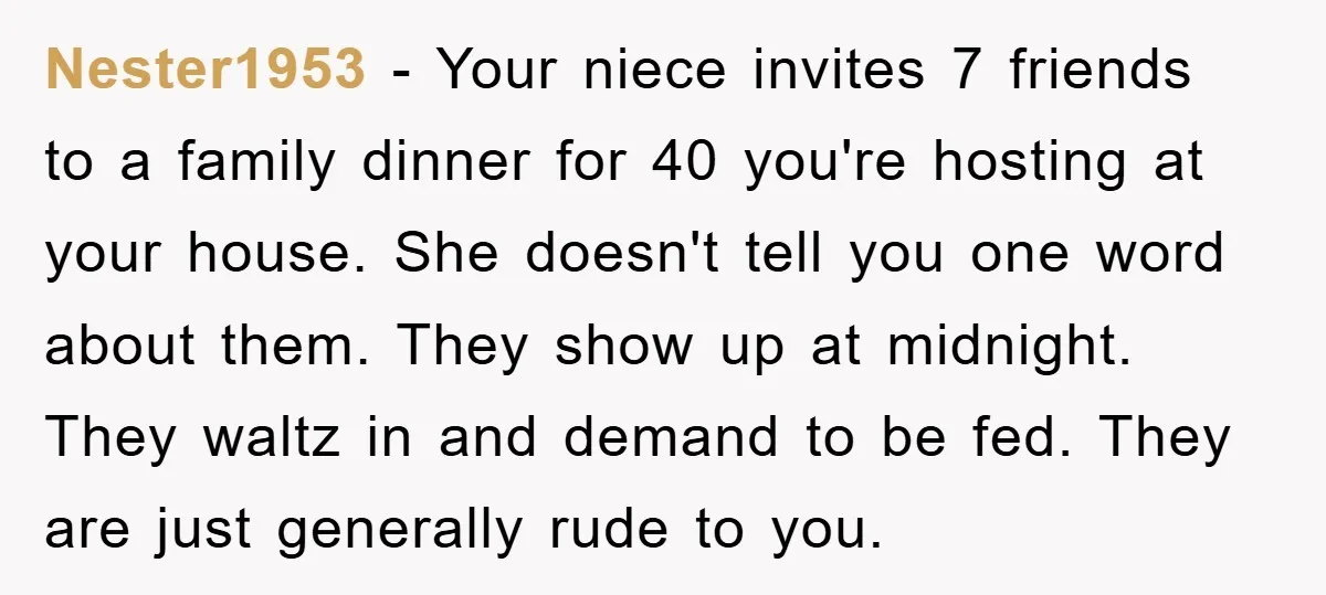 Nester1953 − Your niece invites 7 friends to a family dinner for 40 you're hosting at your house. She doesn't tell you one word about them. They show up at...