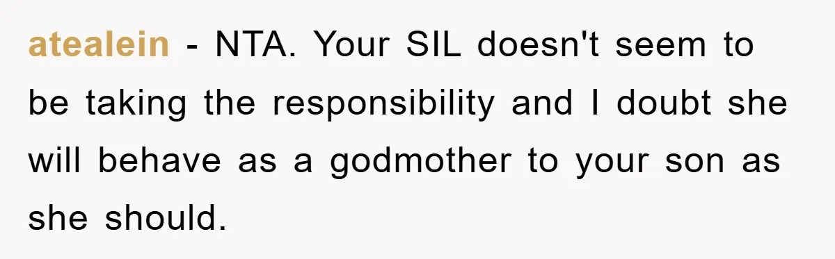 atealein − NTA. Your SIL doesn't seem to be taking the responsibility and I doubt she will behave as a godmother to your son as she should.